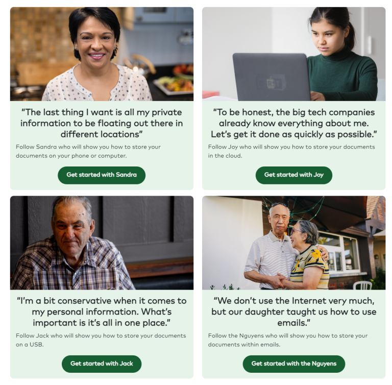 Card 1 – Sandra
Smiling woman in a kitchen with the quote “The last thing I want is all my private information to be floating out there in different locations,” with a button labelled “Get started with Sandra.”
Card 2 – Joy
Young woman using a laptop with the quote “To be honest, the big tech companies already know everything about me. Let’s get it done as quickly as possible,” with a button labelled “Get started with Joy.”
Card 3 – Jack
Older man sitting indoors with the quote “I’m a bit conservative when it comes to my personal information. What’s important is it’s all in one place,” with a button labelled “Get started with Jack.”
Card 4 – The Nguyens
Older couple standing together outdoors with the quote “We don’t use the Internet very much, but our daughter taught us how to use emails,” with a button labelled “Get started with the Nguyens.”
